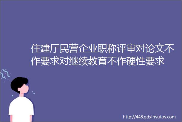 住建厅民营企业职称评审对论文不作要求对继续教育不作硬性要求